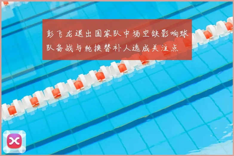 彭飞龙退出国家队中场空缺影响球队备战与轮换替补人选成关注点
