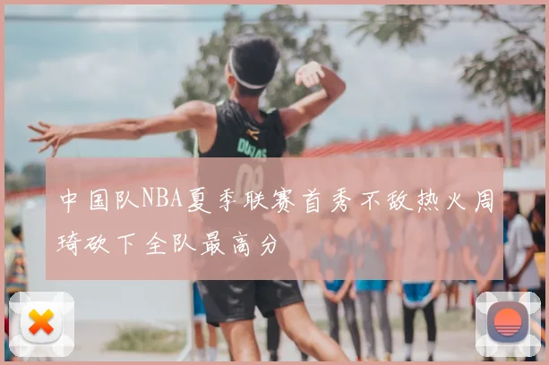 中国队NBA夏季联赛首秀不敌热火周琦砍下全队最高分