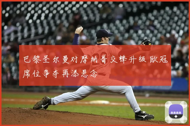 巴黎圣尔曼对摩纳哥交锋升级 欧冠席位争夺再添悬念