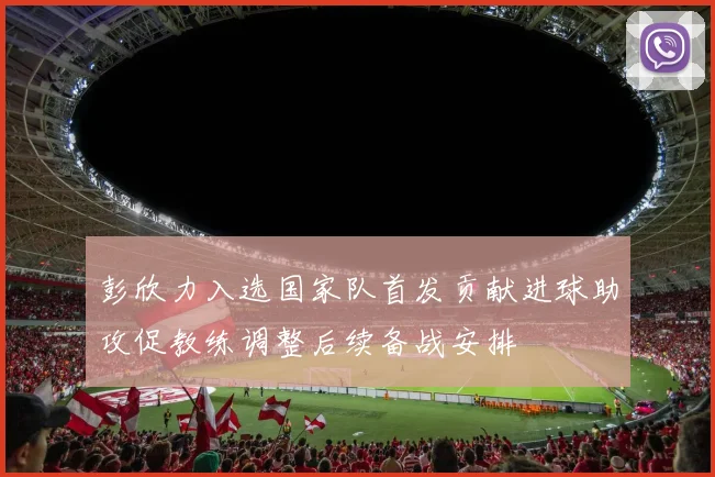 彭欣力入选国家队首发贡献进球助攻促教练调整后续备战安排