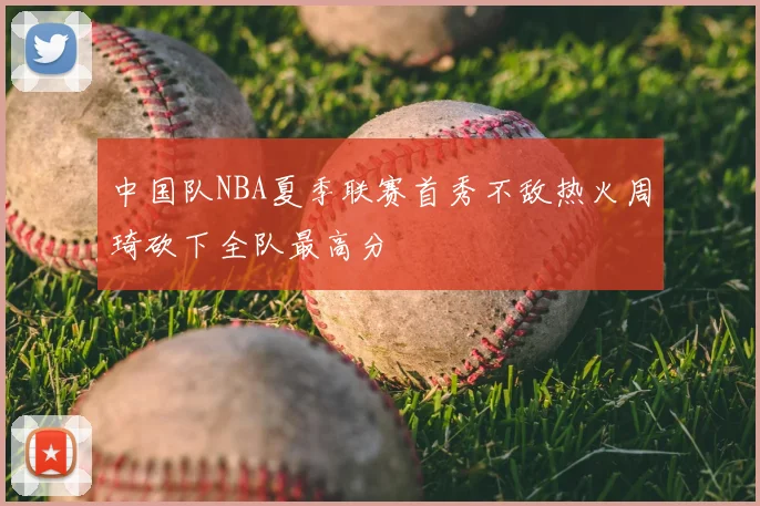中国队NBA夏季联赛首秀不敌热火周琦砍下全队最高分