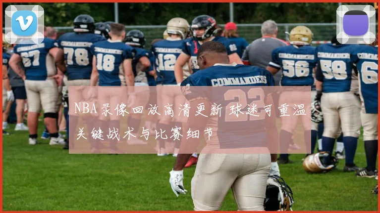 NBA录像回放高清更新 球迷可重温关键战术与比赛细节