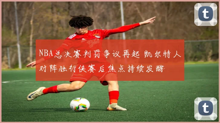 NBA总决赛判罚争议再起 凯尔特人对阵独行侠赛后焦点持续发酵