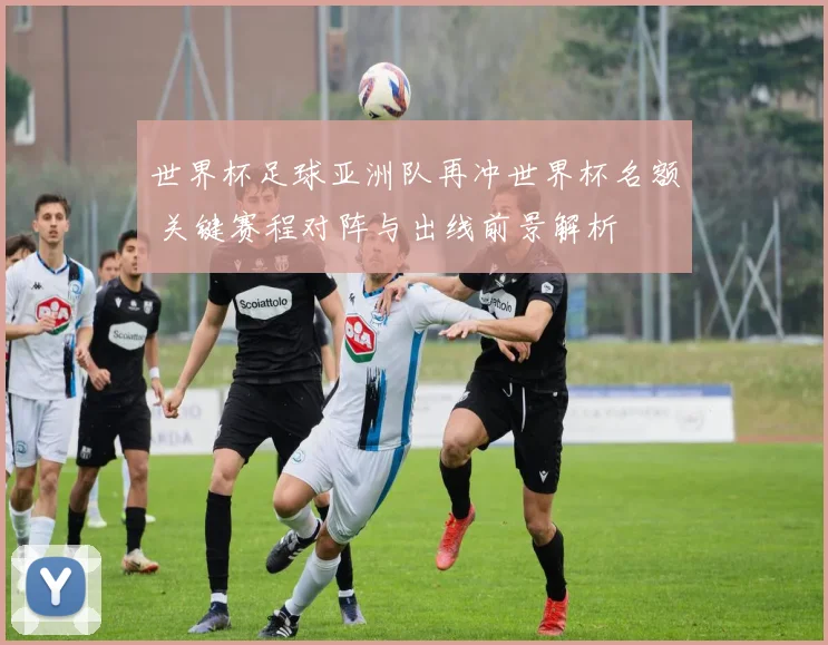 世界杯足球亚洲队再冲世界杯名额 关键赛程对阵与出线前景解析