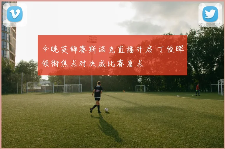 今晚英锦赛斯诺克直播开启 丁俊晖领衔焦点对决成比赛看点
