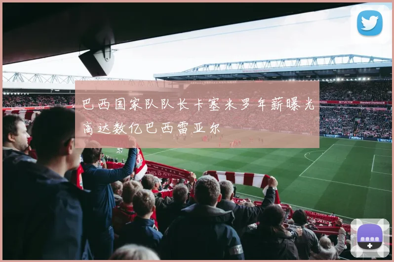 巴西国家队队长卡塞米罗年薪曝光高达数亿巴西雷亚尔