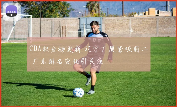 CBA积分榜更新 辽宁广厦紧咬前二 广东排名变化引关注