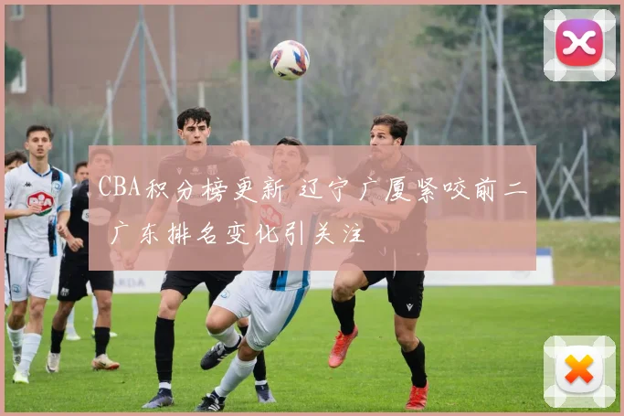 CBA积分榜更新 辽宁广厦紧咬前二 广东排名变化引关注