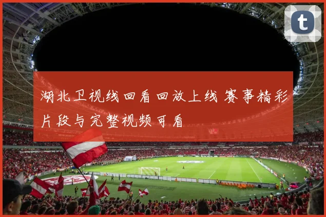湖北卫视线回看回放上线 赛事精彩片段与完整视频可看