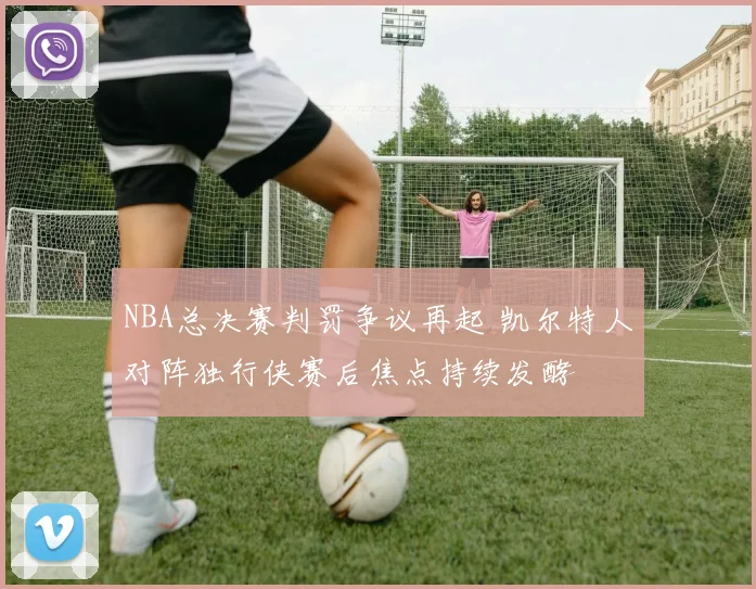 NBA总决赛判罚争议再起 凯尔特人对阵独行侠赛后焦点持续发酵