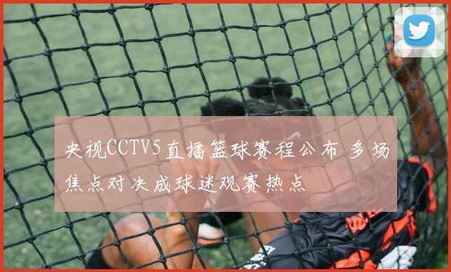 央视CCTV5直播篮球赛程公布 多场焦点对决成球迷观赛热点