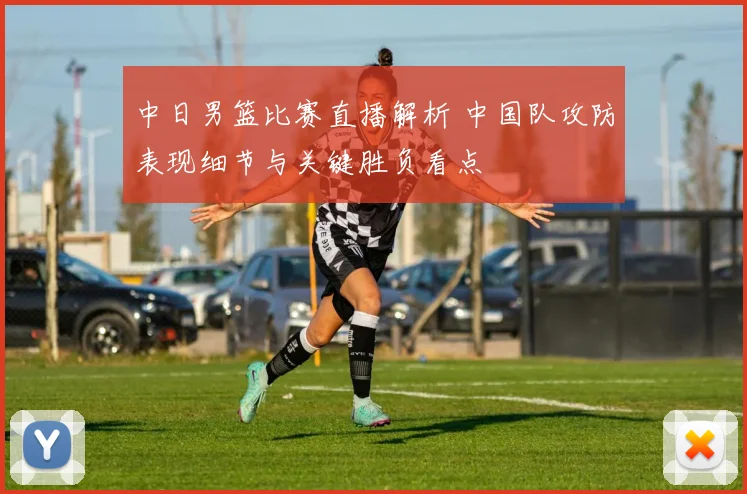 中日男篮比赛直播解析 中国队攻防表现细节与关键胜负看点