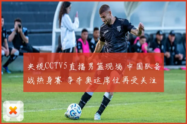 央视CCTV5直播男篮现场 中国队备战热身赛 争夺奥运席位再受关注