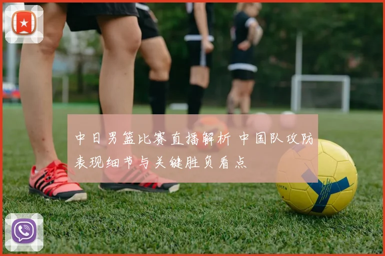 中日男篮比赛直播解析 中国队攻防表现细节与关键胜负看点