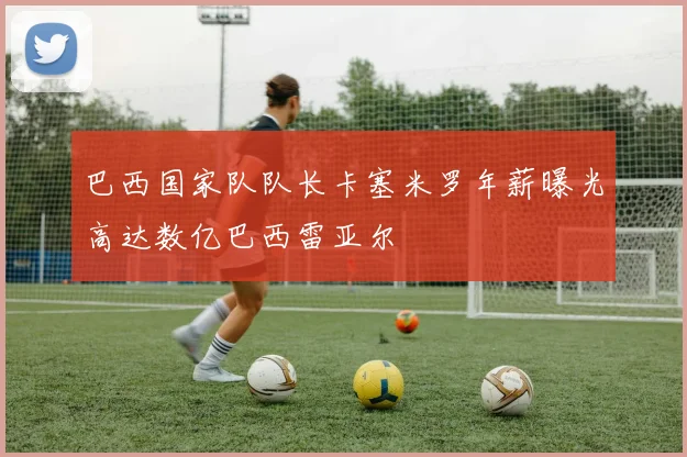 巴西国家队队长卡塞米罗年薪曝光高达数亿巴西雷亚尔