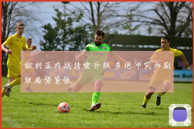 叙利亚内战持续升级 多地冲突加剧致局势紧张
