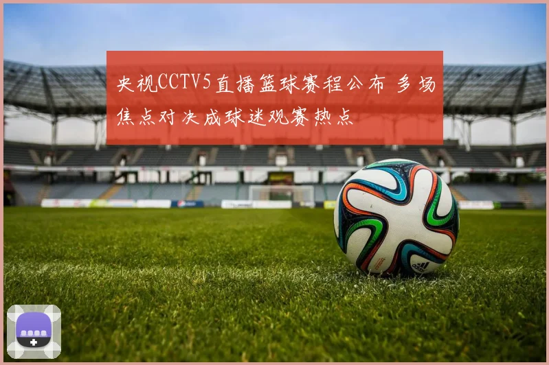 央视CCTV5直播篮球赛程公布 多场焦点对决成球迷观赛热点