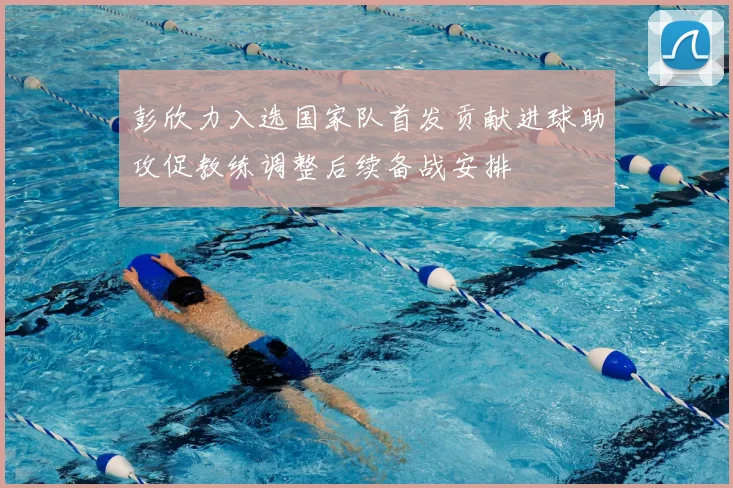 彭欣力入选国家队首发贡献进球助攻促教练调整后续备战安排