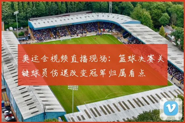 奥运会视频直播现场：篮球决赛关键球员伤退改变冠军归属看点