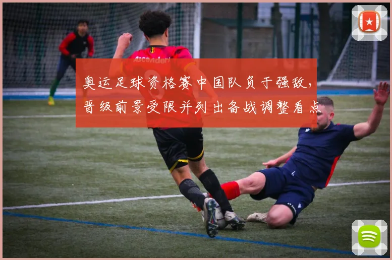 奥运足球资格赛中国队负于强敌,晋级前景受限并列出备战调整看点
