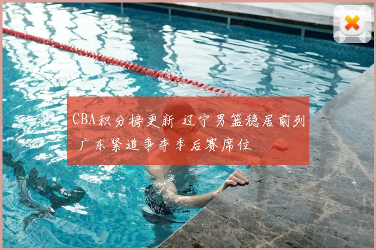 CBA积分榜更新 辽宁男篮稳居前列 广东紧追争夺季后赛席位
