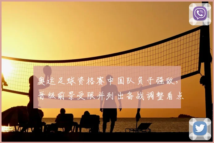 奥运足球资格赛中国队负于强敌，晋级前景受限并列出备战调整看点