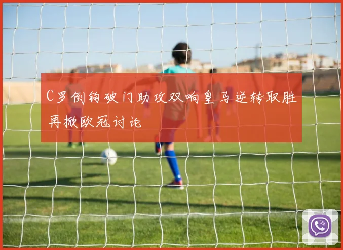 C罗倒钩破门助攻双响皇马逆转取胜再掀欧冠讨论