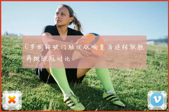 C罗倒钩破门助攻双响皇马逆转取胜再掀欧冠讨论