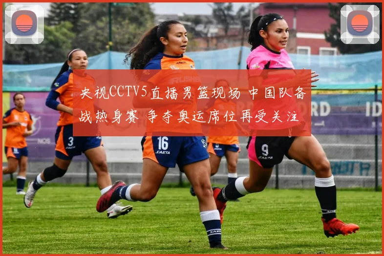 央视CCTV5直播男篮现场 中国队备战热身赛 争夺奥运席位再受关注