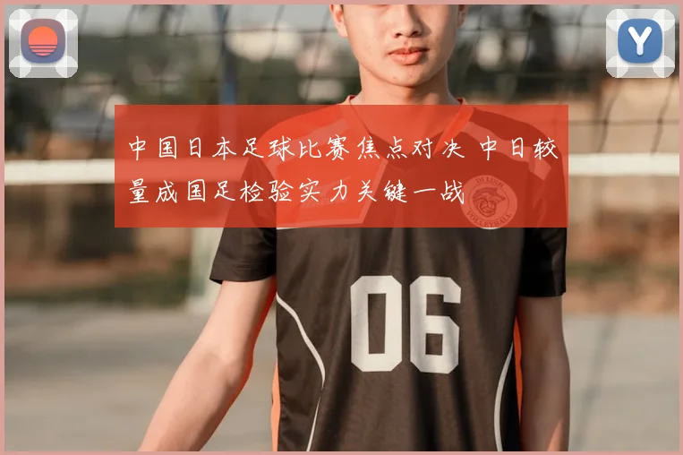 中国日本足球比赛焦点对决 中日较量成国足检验实力关键一战