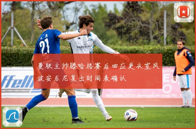 曼联主帅滕哈格赛后回应更衣室风波安东尼复出时间表确认