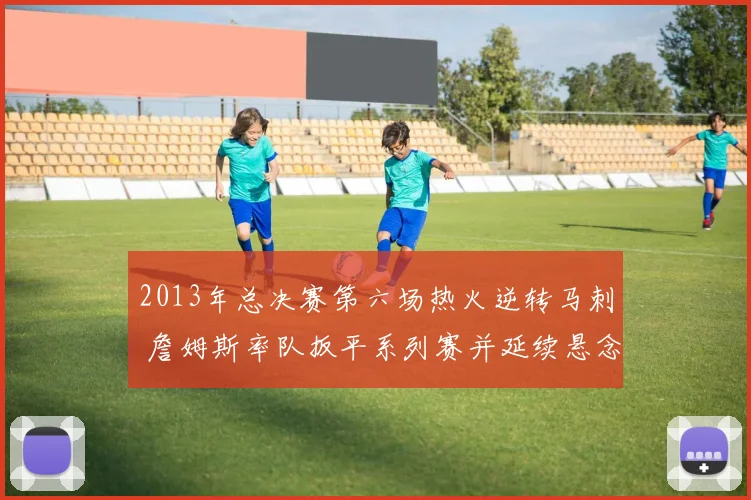 2013年总决赛第六场热火逆转马刺 詹姆斯率队扳平系列赛并延续悬念