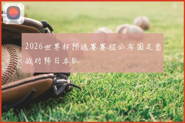 2026世界杯预选赛赛程公布国足首战对阵日本队
