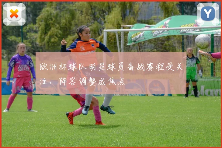 欧洲杯球队明星球员备战赛程受关注，阵容调整成焦点
