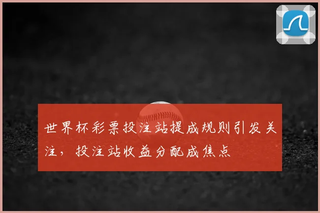 世界杯彩票投注站提成规则引发关注，投注站收益分配成焦点