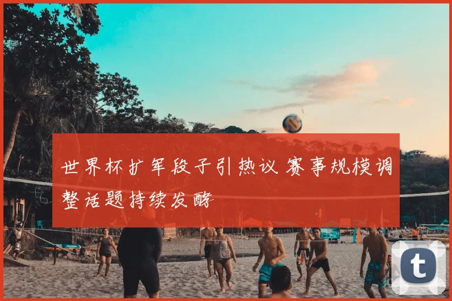 世界杯扩军段子引热议 赛事规模调整话题持续发酵