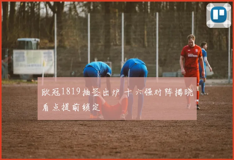 欧冠1819抽签出炉 十六强对阵揭晓看点提前锁定